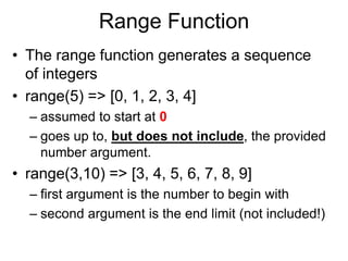 Range Function
• The range function generates a sequence
of integers
• range(5) => [0, 1, 2, 3, 4]
– assumed to start at 0
– goes up to, but does not include, the provided
number argument.
• range(3,10) => [3, 4, 5, 6, 7, 8, 9]
– first argument is the number to begin with
– second argument is the end limit (not included!)
 