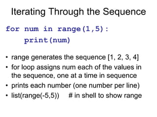 Iterating Through the Sequence
for num in range(1,5):
print(num)
• range generates the sequence [1, 2, 3, 4]
• for loop assigns num each of the values in
the sequence, one at a time in sequence
• prints each number (one number per line)
• list(range(-5,5)) # in shell to show range
 