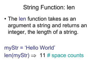 String Function: len
• The len function takes as an
argument a string and returns an
integer, the length of a string.
myStr = ‘Hello World’
len(myStr)  11 # space counts
 