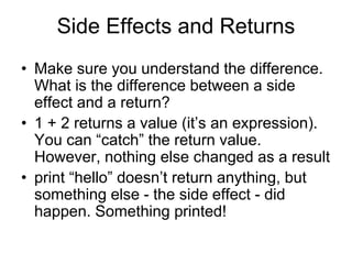 Side Effects and Returns
• Make sure you understand the difference.
What is the difference between a side
effect and a return?
• 1 + 2 returns a value (it’s an expression).
You can “catch” the return value.
However, nothing else changed as a result
• print “hello” doesn’t return anything, but
something else - the side effect - did
happen. Something printed!
 