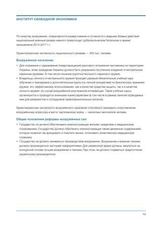 По качеству вооружения, оперативности развертывания и готовности к ведению боевых действий
национальный военный резерв намного превосходит добровольческие батальоны и армию
призывников 2014-2017 г.г.
Ориентировочная численность национального резерва — 400 тыс. человек.
Вооружённое население
• Для отражения и сдерживания (предотвращения) массового вторжения противника на территорию
Украины, всем гражданам Украины должно быть разрешено постоянное владение огнестрельным
нарезным оружием. В том числе ношение короткоствольного нарезного оружия.
• Владельцы личного огнестрельного оружия проходят разовый обязательный учебный курс
(обучение и тренировки) и дополнительные курсы (по личной инициативе) по безопасному хранению
оружия, его эффективному использованию, как в качестве средства защиты, так и в качестве
личного оружия, на случай вооружённой иностранной интервенции. Такие учебные курсы
организуются и проводятся военными комиссариатами (в том числе в рамках занятий проводимых
ими для резервистов и сотрудников правоохранительных органов).
Ориентировочная численность вооружённого населения способного оказывать сопротивление
вооружённому агрессору и вести партизанскую войну — несколько миллионов человек.
Общие положения реформы вооружённых сил
• Государство не должно обеспечивать военнослужащих жильём, кредитами и медицинским
страхованием. Государство должно обеспечить военнослужащих таким денежным содержанием,
которое позволит им арендовать и покупать жилье, оплачивать качественную медицинскую
страховку.
• Государство не должно заниматься производством вооружения. Вооружение и военная техника
должны производиться частными предприятиями. Для украинской армии должны закупаться на
конкурсной основе лучшие вооружение и техника. При этом, не должно отдаваться предпочтение
украинскому производителю. 
Михаил Чернышев ©
;10
ИНСТИТУТ СВОБОДНОЙ ЭКОНОМИКИ
 