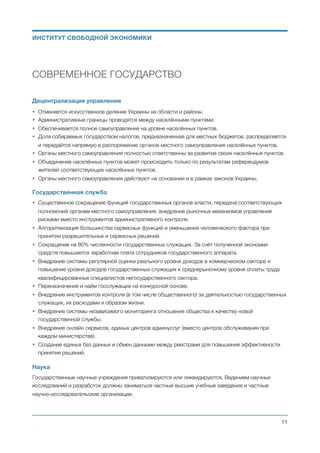 СОВРЕМЕННОЕ ГОСУДАРСТВО
Децентрализация управления
• Отменяется искусственное деление Украины на области и районы.
• Административные границы проводятся между населёнными пунктами.
• Обеспечивается полное самоуправление на уровне населённых пунктов.
• Доля собираемых государством налогов, предназначенная для местных бюджетов, распределяется
и передаётся напрямую в распоряжение органов местного самоуправления населённых пунктов.
• Органы местного самоуправления полностью ответственны за развитие своих населённых пунктов.
• Объединение населённых пунктов может происходить только по результатам референдумов
жителей соответствующих населённых пунктов.
• Органы местного самоуправления действуют на основании и в рамках законов Украины.
Государственная служба
• Существенное сокращение функций государственных органов власти, передача соответствующих
полномочий органам местного самоуправления, внедрение рыночных механизмов управления
рисками вместо инструментов административного контроля.
• Алгоритмизация большинства сервисных функций и уменьшения человеческого фактора при
принятии разрешительных и сервисных решений.
• Сокращение на 80% численности государственных служащих. За счёт полученной экономии
средств повышается заработная плата сотрудников государственного аппарата.
• Внедрение системы регулярной оценки реального уровня доходов в коммерческом секторе и
повышение уровня доходов государственных служащих к среднерыночному уровня оплаты труда
квалифицированных специалистов негосударственного сектора.
• Переназначение и найм госслужащих на конкурсной основе.
• Внедрение инструментов контроля (в том числе общественного) за деятельностью государственных
служащих, их расходами и образом жизни.
• Внедрение системы независимого мониторинга отношения общества к качеству новой
государственной службы.
• Внедрение онлайн сервисов, единых центров админуслуг (вместо центров обслуживания при
каждом министерстве).
• Создание единых баз данных и обмен данными между реестрами для повышения эффективности
принятия решений.
Наука
Государственные научные учреждения приватизируются или ликвидируются. Ведением научных
исследований и разработок должны заниматься частные высшие учебные заведения и частные
научно-исследовательские организации.
Михаил Чернышев ©
;11
ИНСТИТУТ СВОБОДНОЙ ЭКОНОМИКИ
 
