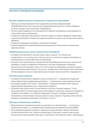 Высшее, профессионально-техническое и специальное образование
• Переход на частное образование. Все государственные учебные заведения (кроме
общеобразовательных школ и дошкольных учреждений) приватизируются. Учебные заведения,
которые не находят своих покупателей, ликвидируются.
• Частные учебные заведения и их преподаватели не подлежат сертификации и регулированию со
стороны Министерства образования.
• Государство прекращает финансировать обучение студентов в учебных заведениях. Предоставив
студентам обучающимся за бюджетные средства возможность доучится до окончания ими учебного
заведения.
• Государство прекращает выплачивать студенческие стипендии.
• Учебные заведения при приёме абитуриентов руководствуются исключительно собственными
правилами приёма.
Общеобразовательные школы и дошкольные учреждения
• На первом этапе реализуется политика “деньги ходят за детьми”. Это касается как
государственных, так и частных школ. Частные школы и их учителя не подлежат сертификации и
регулированию со стороны Министерства образования.
• На втором этапе приватизируются государственные общеобразовательные школы и дошкольные
учреждения, которые не выдержали конкуренции с частными учреждениями, оказавшись
финансово несостоятельными, потому что не смогли привлечь необходимое количество учащихся
или внешней финансовой помощи от частных лиц, коммерческих и благотворительных организаций.
Учебные заведения, которые в ходе приватизации не находят своих покупателей, ликвидируются.
Система охраны здоровья
• На первом этапе реализуется реформа, которую сегодня (в 2017 г.) разработало и предлагает
провести Министерство здравоохранения Украины — "Национальная служба здоровья покупает
для граждан здоровье за их налоги”. (Законопроект "Государственные финансовые гарантии
предоставления медицинских услуг и лекарственных средств").
• На втором этапе осуществляется полный переход на частную страховую медицину. То есть
продолжает работать система медицинского обслуживания, построенная в результате проведённых
на первом этапе реформ, но государство прекращает оплачивать страховки на медицинское
обслуживание и компенсировать расходы людей на покупку лекарств. Люди будут сами заключать
договоры со страховыми компаниями и оплачивать их услуги.
Жилищно-коммунальное хозяйство
• Финансирование и управление зданиями осуществляется их собственниками — частными или
юридическими лицами, в т.ч. объединениями совладельцев многоквартирных домов (ОСМД).
• Под управлением зданиями понимается: наружный и внутренний ремонт зданий; обеспечение
поставки электричества, газа, горячей и холодной воды; отвод воды из здания; вывоз мусора;
благоустройство прилегающией территории; строительство, обслуживание и ремонт коммуникаций;
Михаил Чернышев ©
;12
ИНСТИТУТ СВОБОДНОЙ ЭКОНОМИКИ
 