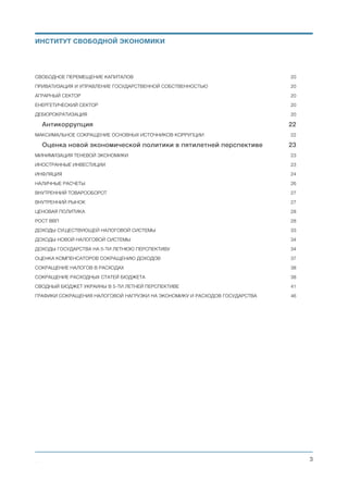 НАЛОГОВАЯ СИСТЕМА	 21
ФОРМИРОВАНИЕ МУНИЦИПАЛЬНЫХ (МЕСТНЫХ) БЮДЖЕТОВ	 23
ТАМОЖЕННАЯ СЛУЖБА	 23
СВОБОДНОЕ ПЕРЕМЕЩЕНИЕ КАПИТАЛОВ	 23
ПРИВАТИЗАЦИЯ И УПРАВЛЕНИЕ ГОСУДАРСТВЕННОЙ СОБСТВЕННОСТЬЮ	 23
АГРАРНЫЙ СЕКТОР	 24
ЕНЕРГЕТИЧЕСКИЙ СЕКТОР	 24
ДЕБЮРОКРАТИЗАЦИЯ	 24
Антикоррупция 25
МАКСИМАЛЬНОЕ СОКРАЩЕНИЕ ОСНОВНЫХ ИСТОЧНИКОВ КОРРУПЦИИ	 25
Политическая система 26
ОБЪЕДИНЕНИЕ ПРЕЗИДЕНТСКОЙ И ПРАВИТЕЛЬСТВЕННОЙ ВЕТВЕЙ ИСПОЛНИТЕЛЬНОЙ ВЛАСТИ	 26
Оценка новой экономической политики в пятилетней перспективе 28
МИНИМИЗАЦИЯ ТЕНЕВОЙ ЭКОНОМИКИ	 28
ИНОСТРАННЫЕ ИНВЕСТИЦИИ	 28
ИНФЛЯЦИЯ	 29
НАЛИЧНЫЕ РАСЧЕТЫ	 31
ВНУТРЕННИЙ ТОВАРООБОРОТ	 32
ВНУТРЕННИЙ РЫНОК	 32
ЦЕНОВАЯ ПОЛИТИКА	 33
РОСТ ВВП	 33
ДОХОДЫ СУЩЕСТВУЮЩЕЙ НАЛОГОВОЙ СИСТЕМЫ	 38
ДОХОДЫ НОВОЙ НАЛОГОВОЙ СИСТЕМЫ	 39
ДОХОДЫ ГОСУДАРСТВА НА 5-ТИ ЛЕТНЮЮ ПЕРСПЕКТИВУ	 39
ОЦЕНКА КОМПЕНСАТОРОВ СОКРАЩЕНИЮ ДОХОДОВ	 42
СОКРАЩЕНИЕ НАЛОГОВ В РАСХОДАХ	 43
СОКРАЩЕНИЕ РАСХОДНЫХ СТАТЕЙ БЮДЖЕТА	 43
СВОДНЫЙ БЮДЖЕТ УКРАИНЫ В 5-ТИ ЛЕТНЕЙ ПЕРСПЕКТИВЕ	 46
ГРАФИКИ СОКРАЩЕНИЯ НАЛОГОВОЙ НАГРУЗКИ НА ЭКОНОМИКУ И РАСХОДОВ ГОСУДАРСТВА	 51
ПОЛИТИКА РАБОТЫ С ГОСУДАРСТВЕННЫМ ДОЛГОМ	 52
РАБОТА С ГОСУДАРСТВЕННЫМ ДОЛГОМ В ПЯТИЛЕТНЕЙ ПЕРСПЕКТИВЕ	 53
Михаил Чернышев ©
;3
ИНСТИТУТ СВОБОДНОЙ ЭКОНОМИКИ
 