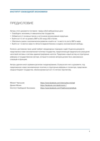 ПРЕДИСЛОВИЕ
Авторы этого документа поставили перед собой амбициозные цели:
• Освободить экономику от вмешательства государства.
• Избавиться от основных причин и источников возникновения коррупции.
• Выйти за 4-5 лет на уровень ВВП в 200 млрд USD и более.
• Обеспечить рывок в экономическом развитии и выйти на 1-е место по росту ВВП в мире.
• Выйти на 1-е места в мире по лёгкости ведения бизнеса и индексу экономической свободы.
Конечно, достижение таких целей требует неординарных подходов и идей. В данном документе
представлена новая экономическая политика государства, предполагающая кардинальное упрощение
налоговой системы и системы администрирования налогов. Предложен новый взгляд на структурные
реформы в государственном секторе, который по мнению авторов должен быть максимально
сокращён в функциях.
Авторы уделили много времени расчетам и моделированию. В результате чего в документе, под
предложенную новую экономическую политику и структурные реформы в госсекторе, представлен
сводный бюджет государства, сбалансированный на 5-ти летнюю перспективу.
Михаил Чернышев 	 	 	 https://www.facebook.com/chernyshev.michael
Даниил Монин 		 	 	 https://facebook.com/daniil.monin.7
Институт Свободной Экономики	 https://www.facebook.com/FreeEconomyInstitute 
Михаил Чернышев ©
;4
ИНСТИТУТ СВОБОДНОЙ ЭКОНОМИКИ
 