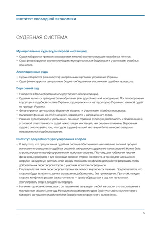 СУДЕБНАЯ СИСТЕМА
Частные суды (суды первой инстанции)
• Частные суды осуществляют свою деятельность на коммерческой основе в форме физического или
юридического лица.
• Частные суды наравне с муниципальными судами являются судами первой инстанции. Граждане и
организации самостоятельно решают в какой суд они хотят обратиться — в частный или в
муниципальный.
• Частный суд самостоятельно производит отбор и назначение своих судей.
• Частный суд самостоятельно устанавливает стоимость своих услуг и порядок их оплаты
участниками судебного процесса или другими заинтересованными сторонами.
• Частный суд имеет право руководствоваться любым существующим законодательством. В том
числе, законодательством других стран. А также законодательством разработанным или
адаптированным самостоятельно данным судом, другими судами, объединениями судов, другими
организациями или индивидуальными авторами.
• Частный суд имеет право рассматривать дело только в том случае, когда обе стороны (истец и
ответчик) согласны с рассмотрением их дела данным судом и данным судьёй.
• Решение частного суда вступает в силу только в том случае, если обе стороны рассмотренного
судом дела согласны с этим решением суда.
• Вступившее в силу решение частного суда обязательно к исполнению обеими сторонами и
соответствующими органами местного и республиканского самоуправления (государственными
исполнительными органами).
• Решение частного суда не может быть обжаловано в апелляционном или Верховном суде Украины.
• Любая из сторон рассмотренного частным судом дела может в любое время (в том числе, после
всупления решения суда в силу) отозвать своё согласие с вынесенным судебным решением.
• Вместо обжалования решения частного суда, в случае несогласия одной или обеих сторон
судебного процесса с вынесенным частным судом решением, любая из сторон имеет право
обратиться в другой частный суд или в муниципальный суд (суд первой инстанции) Украины. При
этом, предшествующий такому обращению судебный процесс и соответствующее решение частного
суда не принимаются во внимание муниципальным, апелляционным и Верховным судами Украины.
Муниципальные суды (суды первой инстанции)
• Судьи назначаются с использованием процедуры, описанной в главе “Общие положения реформы
судебной системы”.
• Суды финансируются соответствующими муниципальными бюджетами и участниками судебных
процессов.
Михаил Чернышев ©
;5
ИНСТИТУТ СВОБОДНОЙ ЭКОНОМИКИ
 