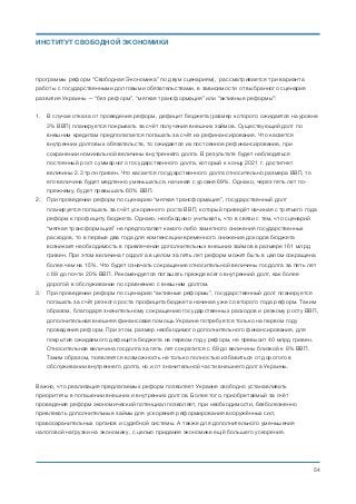 программы реформ “Свободная Экономика” по двум сценариям), рассматривается три варианта
работы с государственными долговыми обязательствами, в зависимости от выбранного сценария
развития Украины — “без реформ”, “мягкая трансформация” или “активные реформы”:
1. В случае отказа от проведения реформ, дефицит бюджета (размер которого ожидается на уровне
3% ВВП) планируется покрывать за счёт получения внешних займов. Существующий долг по
внешним кредитам предполагается погашать за счёт их рефинансирования. Что касается
внутренних долговых обязательств, то ожидается их постоянное рефинансирование, при
сохранении номинальной величины внутреннего долга. В результате будет наблюдаться
постоянный рост суммарного государственного долга, который к концу 2021 г. достигнет
величины 2.3 трлн гривен. Что касается государственного долга относительно размера ВВП, то
его величина будет медленно уменьшаться, начиная с уровня 69%. Однако, через пять лет по-
прежнему, будет превышать 60% ВВП.
2. При проведении реформ по сценарию “мягкая трансформация”, государственный долг
планируется погашать за счёт ускоренного роста ВВП, который приведёт начиная с третьего года
реформ к профициту бюджета. Однако, необходимо учитывать, что в связи с тем, что сценарий
“мягкая трансформация” не предполагает какого-либо заметного снижения государственных
расходов, то в первые два года для компенсации временного снижения доходов бюджета
возникает необходимость в привлечении дополнительных внешних займов в размере 161 млрд
гривен. При этом величина госдолга в целом за пять лет реформ может быть в целом сокращена
более чем на 15%. Что будет означать сокращение относительной величины госдолга за пять лет
с 69 до почти 20% ВВП. Рекомендуется погашать прежде всего внутренний долг, как более
дорогой в обслуживании по сравнению с внешним долгом.
3. При проведении реформ по сценарию “активные реформы”, государственный долг планируется
погашать за счёт резкого роста профицита бюджета начиная уже со второго года реформ. Таким
образом, благодаря значительному сокращению государственных расходов и резкому росту ВВП,
дополнительная внешняя финансовая помощь Украине потребуется только на первом году
проведения реформ. При этом, размер необходимого дополнительного финансирования, для
покрытия ожидаемого дефицита бюджета на первом году реформ, не превысит 40 млрд гривен.
Относительная величина госдолга за пять лет сократится с 69 до величины близкой к 8% ВВП.
Таким образом, появляется возможность не только полностью избавиться от дорогого в
обслуживании внутреннего долга, но и от значительной части внешнего долга Украины.
Важно, что реализация предлагаемых реформ позволяет Украине свободно устанавливать
приоритеты в погашении внешних и внутренних долгов. Более того, приобретаемый за счёт
проведения реформ экономический потенциал позволяет, при необходимости, безболезненно
привлекать дополнительные займы для ускорения реформирования вооружённых сил,
правоохранительных органов и судебной системы. А также для дополнительного уменьшения
налоговой нагрузки на экономику, с целью придания экономике ещё большего ускорения.
Михаил Чернышев ©
;54
ИНСТИТУТ СВОБОДНОЙ ЭКОНОМИКИ
 