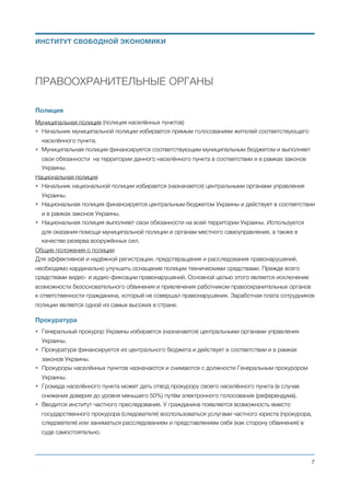 ПРАВООХРАНИТЕЛЬНЫЕ ОРГАНЫ
Полиция
Муниципальная полиция (полиция населённых пунктов)
• Начальник муниципальной полиции избирается прямым голосованием жителей соответствующего
населённого пункта.
• Муниципальная полиция финансируется соответствующим муниципальным бюджетом и выполняет
свои обязанности на территории данного населённого пункта в соответствии и в рамках законов
Украины.
Национальная полиция
• Начальник национальной полиции избирается (назначается) центральными органами управления
Украины.
• Национальная полиция финансируется центральным бюджетом Украины и действует в соответствии
и в рамках законов Украины.
• Национальная полиция выполняет свои обязанности на всей территории Украины. Используется
для оказания помощи муниципальной полиции и органам местного самоуправления, а также в
качестве резерва вооружённых сил.
Общие положения о полиции
Для эффективной и надёжной регистрации, предотвращения и расследования правонарушений,
необходимо кардинально улучшить оснащение полиции техническими средствами. Прежде всего
средствами видео- и аудио-фиксации правонарушений. Основной целью этого является исключение
возможности безосновательного обвинения и привлечения работником правоохранительных органов
к ответственности гражданина, который не совершал правонарушения. Заработная плата сотрудников
полиции является одной из самых высоких в стране.
Прокуратура
• Порядок назначения прокуроров:
a. Квалификационные требования к прокурорам сформулированы в Конституции и законе
Украины.
b. При появлении вакантной должности прокурора, объявляется конкурс и все желающие в
течение 30 дней подают заявки для включения себя в список кандидатов на пост
прокурора.
c. В течение 60 дней все заявки на занятие должности прокурора находятся в открытом
доступе и проверяются активными гражданами на предмет соответствия кандидатов
квалификационным требованиям к данной вакантной должности. В случае обнаружения
кандидата, который не соответствует квалификационным требованиям, кандидатура
такого кандидата исключается из списка кандитатов судебным решением по
соответствующему обращению любого гражданина Украины.
Михаил Чернышев ©
;7
ИНСТИТУТ СВОБОДНОЙ ЭКОНОМИКИ
 