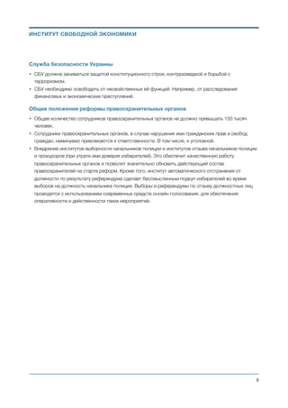 d. Среди кандидатов, которые остались в списке после такой проверки, проводится
открытая лотерея. С помощью которой выбирается кандидатура для занятия имеющейся
вакансии.
• Прокуратура финансируется из центрального бюджета и действует в соответствии и в рамках
законов Украины.
• Вводится институт частного преследования. У гражданина появляется возможность вместо
государственного прокурора (следователя) воспользоваться услугами частного юриста (прокурора,
следователя) или заниматься расследованием и представлением себя (как сторону обвинения) в
суде самостоятельно.
Служба безопасности Украины
• СБУ должна заниматься защитой конституционного строя, контрразведкой и борьбой с
терроризмом.
• СБУ необходимо освободить от несвойственных ей функций. Например, от расследования
финансовых и экономических преступлений.
Общие положения реформы правоохранительных органов
• Общее количество сотрудников правоохранительных органов не должно превышать 150 тысяч
человек.
• Сотрудники правоохранительных органов, в случае нарушения ими гражданских прав и свобод
граждан, неминуемо привлекаются к ответственности. В том числе, к уголовной.
Михаил Чернышев ©
;8
ИНСТИТУТ СВОБОДНОЙ ЭКОНОМИКИ
 