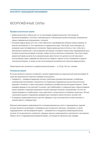ВООРУЖЁННЫЕ СИЛЫ
Профессиональная армия
• Армия должна быть небольшой, но по-настоящему профессиональной. Состоящей из
высокооплачиваемых, постоянно тренирующихся и обучающихся военнослужащих, вооруженных
самым современным вооружением и техникой.
• Основная задача армии не в том, чтобы обеспечить одновременную оборону границ Украины по
всей её протяжённости. Это невозможно в современном мире. Тем более, если принимать во
внимание наше географическое положение. Задача армии должна состоять в том, чтобы быть
максимально мобильной и, при вторжении противника, мгновенно нанести ему неприемлемый урон,
который на длительное время остановит любую попытку повторного вторжения. При этом потери
украинской армии должны быть минимальными. Достигаться это должно за счёт массового
использования самых современных беспилотных средств, оружия точного поражения и средств
электронной борьбы. А также за счёт использования ассиметричной стратегии ведения войны.
Ориентировочная численность профессиональной армии — от 50 до 100 тыс. человек.
Резервная армия
В случае затяжного военного конфликта, должен задействоваться национальный военный резерв. В
качестве национального военного резерва используются:
• Резервисты - граждане владеющие личным стрелковым оружием (автоматами, пулемётами,
снайперскими винтовками), специалисты по управлению современным высокотехнологичным
оружием и техникой, а также лица ранее служившие в профессиональной армии Украины. Такие
граждане дважды в год участвуют в учениях, где отрабатывают и совершенствуют навыки владения
своим оружием и навыками управления соответствующей техникой и вооружением. На этих же
сборах резервисты отрабатывают планы действий в случае военного вторжения агрессора. Личное
стрелковое оружие и снаряжение резервистами покупается самостоятельно за свой счёт.
• Сотрудники правоохранительных органов. Дважды в год на ротационной основе участвуют в
учениях вместе с резервистами.
Военные комиссариаты реформируются в специализированные части и подразделения, задачей
которых является организация и проведение круглогодичного обучения, тренировок и учений
подразделений и частей резервной армии — резервистов и сотрудников правоохранительных
органов. В случае военного конфликта, офицеры военных комиссариатов, комплектуют и воглавляют
боевые части и подразделения резервной армии, состоящие из обученных ими граждан.
Михаил Чернышев ©
;9
ИНСТИТУТ СВОБОДНОЙ ЭКОНОМИКИ
 