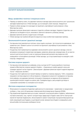 Вища, професійно-технічна і спеціальна освіта
• Перехід на приватну освіту. Усі державні навчальні заклади (крім загальноосвітніх шкіл і дошкільних
закладів) приватизуються. Учбові заклади, що не знаходять своїх покупців, ліквідуються.
• Приватні учбові заклади та їх викладачі не підлягають сертифікації та регулюванню з боку
Міністерства освіти.
• Держава припиняє фінансувати навчання студентів в учбових закладах. Надаючи студентам, що
навчаються за бюджетні кошти, можливість закінчити навчання в учбовому закладі.
• Держава припиняє виплату студентських стипендій.
• Учбові заклади при прийомі абітурієнтів керуються лише особистими правилами прийому.
Загальноосвітні школи і дошкільні заклади
• На першому етапі реалізується політика «гроші ходять за дітьми». Це стосується як державних, так і
приватних шкіл. Приватні школи та їх вчителі не підлягають сертифікації та регулюванню з боку
Міністерства освіти.
• На другому етапі приватизуються державні загальноосвітні школи і дошкільні заклади, котрі не
витримали конкуренції з приватними закладами, виявились фінансово непридатними, бо не змогли
залучити достатньої кількості учнів чи зовнішньої фінансової допомоги від приватних осіб,
комерційних та благодійних організацій. Учбові заклади, що в ході приватизації не знаходять своїх
покупців, ліквідуються.
Система охорони здоров’я
• На першому етапі реалізується реформа, котру сьогодні (в 2017 році) розробило й пропонує
провести Міністерство охорони здоров’я України – «Національна служба здоров’я купує для
громадян здоров’я за їхні податки». (Законопроект «Державні фінансові гарантії надання медичних
послуг і лікарських засобів»).
• На другому етапі здійснюється повний перехід на приватну страхову медицину. Тобто, продовжує
працювати система медичного обслуговування, побудована в результаті проведених на першому
етапі реформ, але держава припиняє оплачувати страхування на медичне обслуговування і
компенсувати витрати людей на купівлю ліків. Громадяни будуть самі укладати договори із
страховими компаніями та сплачувати за їх послуги.
Житлово-комунальне господарство
• Фінансування та управління будівлями здійснюється їх власниками – приватними чи юридичними
особами, у тому числі об’єднаннями співвласників багатоквартирних будинків (ОСББ).
• Під управлінням будівлями мається на увазі: зовнішній та внутрішній ремонт будівель; забезпечення
поставок електрики, газу, гарячої і холодної води; відвід води із будівлі; вивіз сміття; благоустрій
прилеглої території; будівництво, обслуговування і ремонт комунікацій; під’єднання/від’єднання до
своїх комунікацій інших будівель на договірній основі; використання будівлі в комерційних цілях;
вільний вибір постачальника необхідних послуг.
Михайло Чернишев ©
@12
ІНСТИТУТ ВІЛЬНОЇ ЕКОНОМІКИ
 