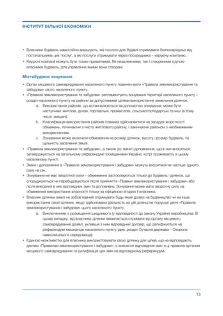 • Власники будівель самостійно вирішують, які послуги для будівлі отримувати безпосередньо від
постачальників цих послуг, а які послуги отримувати через посередника – керуючу компанію.
• Керуючі компанії можуть бути тільки приватними. Як незалежними, так і створеними групою
власників будівель, для управління якими вони створені.
Містобудівне зонування
• Орган місцевого самоврядування населеного пункту повинен мати «Правила землекористування та
забудови» свого населеного пункту.
• «Правила землекористування та забудови» регламентують зонування території населеного пункту –
розділ населеного пункту на райони за допустимими цілями використання земельних ділянок.
a. Використання районів, що встановлюються за допомогою зонування, може бути
наступним: житлові, ділові, торгівельні, промислові, сільськогосподарські та інші (в тому
числі, змішані).
b. Класифікація використання районів повинна здійснюватися на засадах жорсткості
обмежень, починаючи з чисто житлового району, і закінчуючи районом з необмеженим
використанням.
c. Зонування може включати обмеження на розмір ділянок, висоту і розмір будівель, та
щільність заселення землі.
• «Правила землекористування та забудови», а також усі зміни і доповнення, що в них вносяться,
затверджуються на загальному референдумі громадянами України, котрі проживають в цьому
населеному пункті.
• Зміни і доповнення в «Правила землекористування і забудови» можуть вноситися не частіше одного
разу на рік.
• Зонування не має зворотної сили – обмеження застосовуються тільки до будівель і ділянок, що
споруджуються чи перебудовуються після прийняття «Правил землекористування і забудови» або
після внесення в них відповідних змін та доповнень. Зонування може мати зворотну силу на
обмеження використання власності тільки за офіційною згодою її власника.
• Власник ділянки землі не зобов’язаний отримувати будь-який дозвіл на будівництво чи на інше
використання своєї ділянки, якщо здійснювана діяльність на цій ділянці не порушує діючі «Правила
землекористування і забудови» цього населеного пункту.
a. Виключенням є розміщення шкідливого (у відповідності до закону України) виробництва. В
цьому випадку, від власника ділянки вимагається отримати від органу місцевого
самоврядування дозвіл, уклавши з ним відповідний договір, що ратифікується на
референдумі мешканців населеного пункту (див. розділ Сучасна держава – Охорона
навколишнього середовища).
• Єдиною можливістю для власника використовувати свою ділянку для цілей, що не відповідають
діючим «Правилам землекористування і забудови», є внесення відповідних змін в ці правила органом
місцевого самоврядування та ратифікація цих змін на відповідному референдумі.
Михайло Чернишев ©
@13
ІНСТИТУТ ВІЛЬНОЇ ЕКОНОМІКИ
 