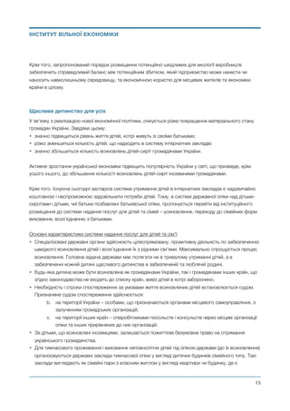 Крім того, запропонований порядок розміщення потенційно шкідливих для екології виробництв
забезпечить справедливий баланс між потенційним збитком, який підприємство може нанести чи
наносить навколишньому середовищу, та економічною користю для місцевих жителів та економіки
країни в цілому.
Щасливе дитинство для усіх
У зв’язку з реалізацією нової економічної політики, очікується різке покращення матеріального стану
громадян України. Завдяки цьому:
• значно підвищиться рівень життя дітей, котрі живуть зі своїми батьками;
• різко зменшиться кількість дітей, що надходять в систему інтернатних закладів;
• значно збільшиться кількість всиновлень дітей-сиріт громадянами України.
Активне зростання української економіки підвищить популярність України у світі, що призведе, крім
усього іншого, до збільшення кількості всиновлень дітей-сиріт іноземними громадянами.
Крім того. Існуюча сьогодні застаріла система утримання дітей в інтернатних закладах є надзвичайно
коштовною і неспроможною задовільнити потреби дітей. Тому, в системі державної опіки над дітьми-
сиротами і дітьми, чиї батьки позбавлені батьківської опіки, пропонується перейти від інституційного
розміщення до системи надання послуг для дітей та сімей – усиновлення, переходу до сімейних форм
виховання, возз’єднанню з батьками.
Основні характеристики системи надання послуг для дітей та сім’ї:
• Спеціалізовані державні органи здійснюють цілеспрямовану, проактивну діяльність по забезпеченню
швидкого всиновлення дітей і возз’єднання їх з рідними сім’ями. Максимально спрощується процес
всиновлення. Головна задача держави має полягати не в тривалому утриманні дітей, а в
забезпеченні кожній дитині щасливого дитинства в забезпеченій та люблячій родині.
• Будь-яка дитина може бути всиновлена як громадянами України, так і громадянами інших країн, що
згідно законодавства не входять до списку країн, вивіз дітей в котрі заборонено.
• Необхідність і строки спостереження за умовами життя всиновлених дітей встановлюється судом.
Призначене судом спостереження здійснюється:
b. на території України – особами, що призначаються органами місцевого самоуправління, з
залученням громадських організацій;
c. на території інших країн – співробітниками посольств і консульств через місцеві організації
опіки та інших прирівняних до них організацій.
• За дітьми, що всиновлені іноземцями, залишається пожиттєве безумовне право на отримання
українського громадянства.
• Для тимчасового проживання і виховання неповнолітніх дітей під опікою держави (до їх всиновлення)
організовуються державні заклади тимчасової опіки у вигляді дитячих будинків сімейного типу. Такі
заклади виглядають як сімейні пари з власним житлом у вигляді квартири чи будинку, де є
Михайло Чернишев ©
@15
ІНСТИТУТ ВІЛЬНОЇ ЕКОНОМІКИ
 