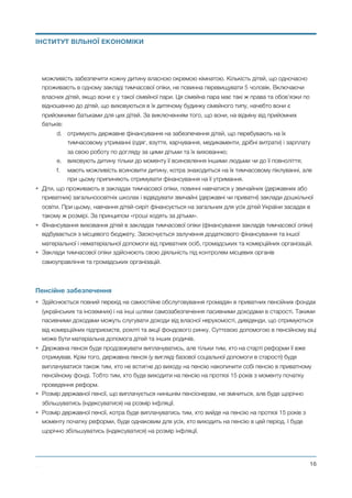 можливість забезпечити кожну дитину власною окремою кімнатою. Кількість дітей, що одночасно
проживають в одному закладі тимчасової опіки, не повинна перевищувати 5 чоловік. Включаючи
власних дітей, якщо вони є у такої сімейної пари. Ця сімейна пара має такі ж права та обов’язки по
відношенню до дітей, що виховуються в їх дитячому будинку сімейного типу, начебто вони є
прийомними батьками для цих дітей. За виключенням того, що вони, на відміну від прийомних
батьків:
d. отримують державне фінансування на забезпечення дітей, що перебувають на їх
тимчасовому утриманні (одяг, взуття, харчування, медикаменти, дрібні витрати) і зарплату
за свою роботу по догляду за цими дітьми та їх вихованню;
e. виховують дитину тільки до моменту її всиновлення іншими людьми чи до її повноліття;
f. мають можливість всиновити дитину, котра знаходиться на їх тимчасовому піклуванні, але
при цьому припиняють отримувати фінансування на її утримання.
• Діти, що проживають в закладах тимчасової опіки, повинні навчатися у звичайних (державних або
приватних) загальноосвітніх школах і відвідувати звичайні (державні чи приватні) заклади дошкільної
освіти. При цьому, навчання дітей-сиріт фінансується на загальних для усіх дітей України засадах в
такому ж розмірі. За принципом «гроші ходять за дітьми».
• Фінансування виховання дітей в закладах тимчасової опіки (фінансування закладів тимчасової опіки)
відбувається з місцевого бюджету. Заохочується залучення додаткового фінансування та іншої
матеріальної і нематеріальної допомоги від приватних осіб, громадських та комерційних організацій.
• Заклади тимчасової опіки здійснюють свою діяльність під контролем місцевих органів
самоуправління та громадських організацій.
Пенсійне забезпечення
• Здійснюється повний перехід на самостійне обслуговування громадян в приватних пенсійних фондах
(українських та іноземних) і на інші шляхи самозабезпечення пасивними доходами в старості. Такими
пасивними доходами можуть слугувати доходи від власної нерухомості, дивіденди, що отримуються
від комерційних підприємств, роялті та акції фондового ринку. Суттєвою допомогою в пенсійному віці
може бути матеріальна допомога дітей та інших родичів.
• Державна пенсія буде продовжувати виплачуватись, але тільки тим, хто на старті реформи її вже
отримував. Крім того, державна пенсія (у вигляді базової соціальної допомоги в старості) буде
виплачуватися також тим, хто не встигне до виходу на пенсію накопичити собі пенсію в приватному
пенсійному фонді. Тобто тим, хто буде виходити на пенсію на протязі 15 років з моменту початку
проведення реформ.
• Розмір державної пенсії, що виплачується нинішнім пенсіонерам, не зміниться, але буде щорічно
збільшуватись (індексуватися) на розмір інфляції.
• Розмір державної пенсії, котра буде виплачуватись тим, хто вийде на пенсію на протязі 15 років з
моменту початку реформи, буде однаковим для усіх, хто виходить на пенсію в цей період. І буде
щорічно збільшуватись (індексуватися) на розмір інфляції.
Михайло Чернишев ©
@16
ІНСТИТУТ ВІЛЬНОЇ ЕКОНОМІКИ
 