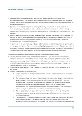 • Державна пенсія буде виплачуватися без будь-яких додаткових умов. Тобто вона буде
виплачуватися навіть в тому випадку, якщо пенсіонер продовжує працювати чи має інші додаткові
джерела доходів. Іншими словами, державна пенсія буде виплачуватися громадянину незалежно від
його фінансового стану.
• Державна пенсія буде виплачуватися напряму з бюджету. Тому пенсійний фонд ліквідується.
• На початку реформи проводиться повна верифікація усіх поточних пенсійних виплат – перевірка
справедливості їх нарахування з наступною відміною для тих, хто безпідставно отримує допомогу від
держави.
• Через 15 років після початку реформи, державна пенсія припиняє призначатися. Усі громадяни, що
виходять на пенсію, після закінчення цього терміну можуть розраховувати тільки на той дохід, про
який вони самі завчасно потурбувалися – пенсії, що самостійно накопичені ними в приватних
пенсійних фондах, та інші джерела доходів.
• Не дивлячись на те, що усі громадяни будуть зобов’язані завчасно самі потурбуватися про те, щоб в
похилому віці мати достатній для життя пасивний дохід, і що держава нікого не буде забезпечувати ні
пенсійними, ні якимись іншими безповоротними соціальними виплатами по старості. Тим не менш, ті,
хто цього буде потребувати, зможуть користуватися державними пенсійними кредитами.
Правила отримання державних пенсійних кредитів громадянами пенсійного віку:
• Громадяни пенсійного віку, котрі досягли пенсійного віку та з будь-якої причини тимчасово чи
остаточно залишились без засобів існування, можуть в будь-якому банку безперешкодно (банк
перевіряє лише громадянство та вік) відкрити пенсійний рахунок і щомісячно отримувати на нього
пенсійний кредит в розмірі, встановленому законодавством. Розмір такого кредиту і процентна
ставка однакові для усіх його отримувачів.
• Отримувач пенсійного кредиту зобов’язаний його повернути, включно з нарахованими на нього
процентами.
• Правила повернення соціального кредиту:
a. Кредит повертається отримувачем самостійно, коли в нього з’являється така можливість і
бажання;
b. При нарахуванні будь-якої суми на будь-який рахунок отримувача кредиту (крім пенсійного
кредитного рахунку), із зарахованої суми автоматично списується до 50% в рахунок
погашення боргу. Коштами, що залишилися на рахунку після автоматичного списання,
власник рахунку вільно розпоряджається у відповідності до загальних правил
оподаткування. При бажанні, він може добровільно використовувати їх для додаткового
погашення боргу за отриманими раніше траншами пенсійного кредиту;
c. Під час продажу/купівлі нерухомості і прирівняної до неї власності (чи при передачі в
спадок), отримувачем кредиту повертається уся сума заборгованості за отриманими
пенсійним кредитами;
d. У випадку смерті отримувача пенсійного кредиту, заборгованість за кредитом повертають
спадкоємці його власності. Кожний спадкоємець відшкодовує частину кредиту, що
пропорційна частки спадщини, що він отримує. При відсутності спадкоємців чи їх відмові від
Михайло Чернишев ©
@17
ІНСТИТУТ ВІЛЬНОЇ ЕКОНОМІКИ
 