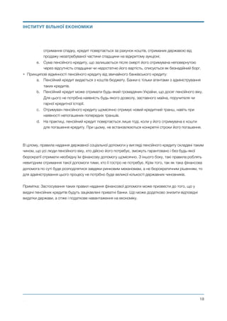 отримання спадку, кредит повертається за рахунок коштів, отриманих державою від
продажу незатребуваної частини спадщини на відкритому аукціоні;
e. Сума пенсійного кредиту, що залишається після смерті його отримувача неповернутою
через відсутність спадщини чи недостатню його вартість, списується як безнадійний борг.
• Принципові відмінності пенсійного кредиту від звичайного банківського кредиту:
a. Пенсійний кредит видається з коштів бюджету. Банки є тільки агентами з адміністрування
таких кредитів.
b. Пенсійний кредит може отримати будь-який громадянин України, що досяг пенсійного віку.
Для цього не потрібна наявність будь-якого дозволу, заставного майна, поручителя чи
гарної кредитної історії.
c. Отримувач пенсійного кредиту щомісячно отримує новий кредитний транш, навіть при
наявності непогашених попередніх траншів.
d. На практиці, пенсійний кредит повертається лише тоді, коли у його отримувача є кошти
для погашення кредиту. При цьому, не встановлюються конкретні строки його погашення.
В цілому, правила надання державної соціальної допомоги у вигляді пенсійного кредиту складені таким
чином, що усі люди пенсійного віку, хто дійсно його потребує, зможуть гарантовано і без будь-якої
бюрократії отримати необхідну їм фінансову допомогу щомісячно. З іншого боку, такі правила роблять
невигідним отримання такої допомоги тими, хто її гостро не потребує. Крім того, так як така фінансова
допомога по суті буде розподілятися завдяки ринковим механізмам, а не бюрократичним рішенням, то
для адміністрування цього процесу не потрібно буде великої кількості державних чиновників.
Примітка: Застосування таких правил надання фінансової допомоги може призвести до того, що у
видачі пенсійних кредитів будуть зацікавлені приватні банки. Що може додатково знизити відповідні
видатки держави, а отже і податкове навантаження на економіку.
Михайло Чернишев ©
@18
ІНСТИТУТ ВІЛЬНОЇ ЕКОНОМІКИ
 