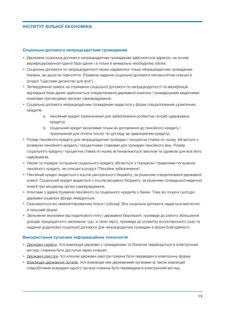 Соціальна допомога непрацездатним громадянам
• Державна соціальна допомога непрацездатним громадянам здійснюється адресно, на основі
верифицированной єдиної бази даних і в тільки в мінімально необхідному обсязі.
• Соціальна допомога по непрацездатності може надаватися тільки непрацездатним громадянам
України, які досягли повноліття. (Правила надання соціальної допомоги неповнолітнім описані в
розділі "Щасливе дитинство для всіх").
• Затвердження заявок на отримання соціальної допомоги по непрацездатності та верифікація
відповідної бази даних здійснюється спеціалізованої державної комісією і громадськими медичними
комісіями при місцевих органах самоврядування.
• Соціальна допомога непрацездатним громадянам надається у формі спеціалізованих щомісячних
кредитів:
a. пенсійний кредит (призначений для забезпечення особистих потреб одержувача
кредиту);
b. соціальний кредит (можливий тільки як доповнення до пенсійного кредиту і
призначений для оплати послуг по догляду за одержувачем кредиту).
• Розмір пенсійного кредиту для непрацездатних громадян і процентна ставка по ньому збігаються з
розміром пенсійного кредиту і процентними ставками для громадян пенсійного віку. Розмір
соціального кредиту і процентна ставка по ньому встановлюються законом та однакові для всіх його
одержувачів.
• Умови та порядок погашення соціального кредиту збігаються з порядком і правилами погашення
пенсійного кредиту, які описані в розділі "Пенсійне забезпечення".
• Пенсійний кредит видається з коштів центрального бюджету, за рішенням спеціалізованої державної
комісії. Соціальний кредит видається з коштів місцевого бюджету, за рішенням громадської медичної
комісії при місцевому органі самоврядування.
• Агентами з адміністрування пенсійного та соціального кредитів є банки. Тому всі існуючі сьогодні
державні соціальні фонди ліквідуються.
• Скасовуються всі немонетізірованние пільги і субсидії. Вся соціальна допомога надається виключно
в грошовій формі.
• Звільнення економіки від податкового гніту і державної бюрократії, призведе до різкого збільшення
доходів працездатного населення. Що, в свою чергу, призведе до розвитку волонтерського руху та
надання додаткової соціальної допомоги для непрацездатних громадян в формі благодійності.
Використання сучасних інформаційних технологій
• Державні сервіси. Уся взаємодія держави з громадянами та бізнесом переводиться в електронний
вигляд і повинна бути доступна через інтернет.
• Державні реєстри. Усі ключові державні реєстри повинні бути переведені в електронну форму.
• Взаємодія державних органів. Уся взаємодія між державними органами (а також взаємодія
співробітників всередині одного органу) повинна бути переведена в електронний вигляд. 
Михайло Чернишев ©
@19
ІНСТИТУТ ВІЛЬНОЇ ЕКОНОМІКИ
 