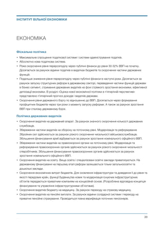 ЕКОНОМІКА
Фіскальна політика
• Максимальне спрощення податкової системи і системи адміністрування податків.
• Абсолютно нова податкова система.
• Різке скорочення рівня перерозподілу через публічні фінанси до рівня 30-32% ВВП на початку.
Досягається за рахунок відміни податків в видатках бюджетів та скорочення частини державних
функцій.
• Подальше зниження рівня перерозподілу через публічні фінанси в наступні роки. Досягається за
рахунок запуску структурних реформ в державному секторі, переведення частини функцій держави
в бізнес-сегмент, стримання державних видатків на фоні стрімкого зростання економіки, ефективної
детінізації економіки. В розділі «Оцінка нової економічної політики в п’ятирічній перспективі»
представлено п’ятирічний прогноз доходів і видатків держави.
• Скорочення рівня державного боргу по відношенню до ВВП. Досягається через формування
профіцитних бюджетів через три роки з моменту запуску реформи. А також за рахунок зростання
ВВП при сталому державному борзі.
Політика державних видатків
• Скорочення видатків на державний апарат. За рахунок значного скорочення кількості державних
службовців.
• Збереження частини видатків на оборону на поточному рівні. Модернізація та реформування
Збройних сил здійснюється за рахунок різкого скорочення чисельності військовослужбовців.
Збільшення фінансування армії відбувається за рахунок зростання номінального офіційного ВВП.
• Збереження частини видатків на правоохоронні органи на поточному рівні. Модернізація та
реформування правоохоронних органів здійснюється за рахунок різкого скорочення чисельності
співробітників. Збільшення фінансування правоохоронних органів здійснюється за рахунок
зростання номінального офіційного ВВП.
• Скорочення видатків на освіту. Вища освіта і спеціалізовані освітні заклади приватизуються. На
державному фінансуванні на першому етапі реформ залишаються тільки загальноосвітні та
дошкільні заклади.
• Скорочення економічних витрат бюджетів. Для оновлення інфраструктури та доведення її до рівня та
якості передових країн, функції будівництва нових та модернізація існуючих інфраструктурних
об’єктів передаються приватним компаніям на концесійній основі. (Розроблена відповідна концепція
фінансування та управління інфраструктурними об’єктами).
• Скорочення видатків бюджету на медицину. За рахунок переходу на страхову медицину.
• Скорочення видатків на пенсійні виплати. За рахунок відміни солідарної системи і переходу на
приватне пенсійне страхування. Проводиться повна верифікація поточних пенсіонерів.
Михайло Чернишев ©
@20
ІНСТИТУТ ВІЛЬНОЇ ЕКОНОМІКИ
 