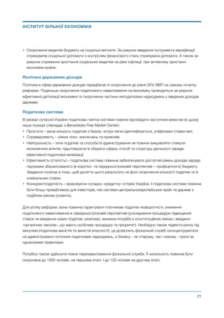 • Скорочення видатків бюджету на соціальні виплати. За рахунок введення інструменту верифікації
отримувачів соціальної допомоги з контролем фінансового стану отримувача допомоги. А також за
рахунок стримання зростання соціальних видатків на рівні інфляції, при активному зростанні
економіки країни.
Політика державних доходів
Політика в сфері державних доходів передбачає їх скорочення до рівня 30% ВВП на самому початку
реформи. Подальше скорочення податкового навантаження на економіку проводиться за рахунок
ефективної детінізації економіки та скорочення частини неподаткових надходжень у зведених доходах
держави.
Податкова система
В умовах сучасної України податкова і митна системи повинні відповідати наступним вимогам (в цьому
наша позиція співпадає з Bendukidze Free Market Center):
• Простота – мала кількість податків з базою, котра легко ідентифікується, уніфіковані ставки мит.
• Справедливість – ніяких пільг, виключень та привілеїв.
• Нейтральність – типи податків та способи їх адміністрування не повинні викривляти стимули
економічних агентів, підштовхуючи їх обирати сфери, спосіб та структуру діяльності заради
ефективної податкової мінімізації.
• Ефективність (сталість) – податкова система повинна забезпечувати достатній рівень доходів заради
підтримки збалансованого (в коротко- та середньостроковій перспективі – профіцитного) бюджету.
Завдання полягає в тому, щоб досягти цього результату на фоні скорочення кількості податків та їх
номінальних ставок.
• Конкурентоздатність – враховуючи складну «кредитну» історію України, її податкова система повинна
бути більш привабливою для інвесторів, ніж системи центральноєвропейських країн та держав з
подібним рівнем розвитку.
Для успіху реформи, вона повинна гарантувати платникам податків незворотність зниження
податкового навантаження в середньостроковій перспективі (ускладнення процедури підвищення
ставок чи введення нових податків; можливо, виникне потреба в конституційних змінах і введенні
«органічних законів», що мають особливу процедуру та пріоритет). Необхідно також підвести риску під
минулим (податкова амністія та амністія власності): це дозволить фіскальній службі сконцентруватися
на адмініструванні поточних податкових надходжень, а бізнесу – як старому, так і новому - грати за
однаковими правилами.
Потрібно також здійснити повне перезавантаження фіскальної служби. Її чисельність повинна бути
скорочена до 1000 чоловік, на першому етапі. І до 100 чоловік на другому етапі.
Михайло Чернишев ©
@21
ІНСТИТУТ ВІЛЬНОЇ ЕКОНОМІКИ
 