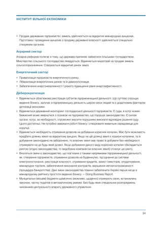 • Продаж державних підприємств і земель здійснюється на відкритих міжнародних аукціонах.
Підготовка і проведення аукціонів з продажу державної власності здійснюється спеціально
створеним органом.
Аграрний сектор
Аграрна реформа полягає в тому, що держава припиняє займатися сільським господарством.
Міністерство сільського господарства ліквідується. Відміняється мораторій на продаж земель
сільгосппризначення. Створюється відкритий ринок землі.
Енергетичний сектор
• Приватизація підприємств енергетичного ринку.
• Лібералізація енергетичних ринків та їх демонополізація.
• Забезпечення енергонезалежності і різкого підвищення рівня енергоефективності.
Дебюрократизація
• Відміняється обов’язкова реєстрація суб’єктів підприємницької діяльності. Що суттєво спрощує
ведення бізнесу, залучає в підприємницьку діяльність широкі маси людей та є додатковим фактором
детінізації економіки.
• Відміняється державний моніторинг господарської діяльності підприємств. Є суди, в котрі кожен
бажаючий може звернутися з позовом на підприємство, що порушує законодавство. Є силові
органи, котрі, за необхідності, спроможні змусити порушника виконати відповідне рішення суду.
Цього достатньо. Не потрібно заважати роботі бізнесу і створювати живильне середовище для
корупції.
• Відміняється необхідність отримання дозволів на добування корисних копалин. Має бути можливість
придбати ділянку землі на відкритому аукціоні. Якщо на цій ділянці землі є корисні копалини, та їх
добування законодавчо не заборонено, то власник землі має право їх добувати без необхідності
отримувати на це будь-який дозвіл. Якщо добування даного виду корисних копалин обкладається
рентою (згідно законодавства), то видобувна компанія (чи власник землі) сплачує цю ренту.
• Вносяться зміни в законодавство, що пов’язане з такими напрямками підприємницької діяльності,
як: створення підприємств, отримання дозволів на будівництво, під’єднання до системи
електропостачання, реєстрація власності, отримання кредитів, захист інвесторів, оподаткування,
міжнародна торгівля, забезпечення виконання контрактів, вирішення неплатоспроможності
(процедура банкротства). Дані зміни законодавства повинні забезпечити Україні перше місце в
міжнародному рейтингу простоти ведення бізнесу — Doing Business Report.
• Муніципальні (місцеві) бюджети щомісячно (можливо, щоденно) отримують свою, встановлену
законом, частку податків в автоматичному режимі. Без будь-яких спеціальних розпоряджень
чиновників центрального апарату державного управління. 
Михайло Чернишев ©
@24
ІНСТИТУТ ВІЛЬНОЇ ЕКОНОМІКИ
 