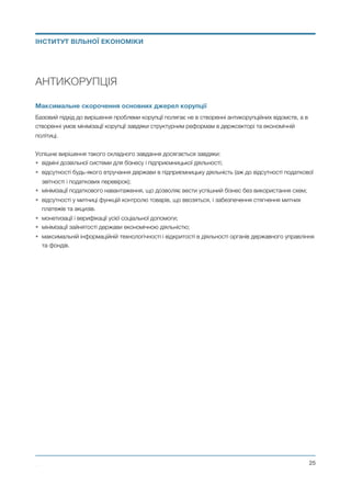 АНТИКОРУПЦІЯ
Максимальне скорочення основних джерел корупції
Базовий підхід до вирішення проблеми корупції полягає не в створенні антикорупційних відомств, а в
створенні умов мінімізації корупції завдяки структурним реформам в держсекторі та економічній
політиці.
Успішне вирішення такого складного завдання досягається завдяки:
• відміні дозвільної системи для бізнесу і підприємницької діяльності;
• відсутності будь-якого втручання держави в підприємницьку діяльність (аж до відсутності податкової
звітності і податкових перевірок);
• мінімізації податкового навантаження, що дозволяє вести успішний бізнес без використання схем;
• відсутності у митниці функцій контролю товарів, що ввозяться, і забезпечення стягнення митних
платежів та акцизів.
• монетизації і верифікації усієї соціальної допомоги;
• мінімізації зайнятості держави економічною діяльністю;
• максимальній інформаційній технологічності і відкритості в діяльності органів державного управління
та фондів.
Михайло Чернишев ©
@25
ІНСТИТУТ ВІЛЬНОЇ ЕКОНОМІКИ
 