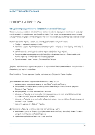 ПОЛІТИЧНА СИСТЕМА
Об’єднання президентської та урядової гілок виконавчої влади
Основними цілями внесення змін в політичну систему України є: підвищення ефективності взаємодії і
взаємозалежності законодавчої, виконавчої та судової гілок влади; виключення можливих патових
ситуацій при взаємодії різних гілок влади; виключення можливості узурпації влади одною з гілок влади.
Політична система України в загальних рисах буде виглядати наступним чином:
• Україна — парламентська республіка.
• Державна влада в Україні здійснюється за принципом її розділу на законодавчу, виконавчу та
судову.
• Єдиним органом законодавчої влади в Україні є Верховна Рада України.
• Вищим органом виконавчої влади є Кабінет Міністрів України на чолі з Прем’єр-міністром
України. Прем’єр-міністр України є Головою держави.
• Вищим органом судової влади є Верховний Суд України.
Депутати Верховної Ради України обираються на 2 роки загальним прямим таємним голосуванням, у
відповідності до закону про вибори.
Прем’єр-міністр (Голова держави) України призначається Верховною Радою України.
До повноважень Верховної Ради України відносяться серед іншого:
• заслуховування програм кандидатів на пост Прем’єр-міністра України;
• призначення Голови держави – Прем’єр-міністра України (простою більшістю депутатів
Верховної Ради України);
• заслуховування щорічних звітів Кабінету міністрів;
• відкликання Прем’єр-міністра України після заслуховування річного звіту Кабінету міністрів
(простою більшістю депутатів Верховної Ради України);
• відкликання Прем’єр-міністра України в будь-який момент (конституційною більшістю депутатів
Верховної Ради України);
• прийняття державного бюджету України.
До повноважень Прем’єр-міністра України відносяться серед іншого:
• визначення структури, кількості і персонального складу Кабінету міністрів (в межах бюджету,
що прийнятий Верховною Радою України);
• одноосібне призначення і зняття з посади міністрів;
Михайло Чернишев ©
@26
ІНСТИТУТ ВІЛЬНОЇ ЕКОНОМІКИ
 