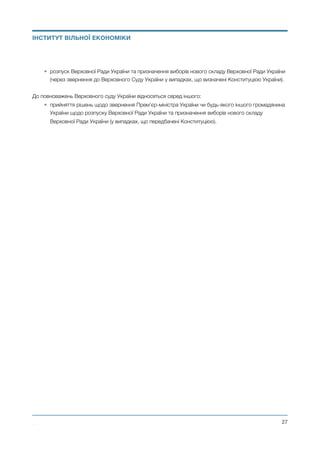 • розпуск Верховної Ради України та призначення виборів нового складу Верховної Ради України
(через звернення до Верховного Суду України у випадках, що визначені Конституцією України).
До повноважень Верховного суду України відносяться серед іншого:
• прийняття рішень щодо звернення Прем’єр-міністра України чи будь-якого іншого громадянина
України щодо розпуску Верховної Ради України та призначення виборів нового складу
Верховної Ради України (у випадках, що передбачені Конституцією). 
Михайло Чернишев ©
@27
ІНСТИТУТ ВІЛЬНОЇ ЕКОНОМІКИ
 