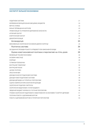 ПОДАТКОВА СИСТЕМА	 21
ФОРМУВАННЯ МУНІЦИПАЛЬНИХ (МІСЦЕВИХ) БЮДЖЕТІВ	 23
МИТНА СЛУЖБА	 23
ВІЛЬНЕ ПЕРЕМІЩЕННЯ КАПІТАЛІВ	 23
ПРИВАТИЗАЦІЯ ТА УПРАВЛІННЯ ДЕРЖАВНОЮ ВЛАСНІСТЮ	 23
АГРАРНИЙ СЕКТОР	 24
ЕНЕРГЕТИЧНИЙ СЕКТОР	 24
ДЕБЮРОКРАТИЗАЦІЯ	 24
Антикорупція 25
МАКСИМАЛЬНЕ СКОРОЧЕННЯ ОСНОВНИХ ДЖЕРЕЛ КОРУПЦІЇ	 25
Політична система 26
ОБ’ЄДНАННЯ ПРЕЗИДЕНТСЬКОЇ ТА УРЯДОВОЇ ГІЛОК ВИКОНАВЧОЇ ВЛАДИ	 26
Оцінка нової економічної політики в перспективі на п'ять років 28
МІНІМІЗАЦІЯ ТІНЬОВОЇ ЕКОНОМІКИ	 28
ІНОЗЕМНІ ІНВЕСТИЦІЇ	 28
ІНФЛЯЦІЯ	 29
ГОТІВКОВІ РОЗРАХУНКИ	 31
ВНУТРІШНІЙ ТОВАРООБІГ	 32
ВНУТРІШНІЙ РИНОК	 32
ЦІНОВА ПОЛІТИКА	 33
ЗРОСТАННЯ ВВП	 33
ДОХОДИ ІСНУЮЧОЇ ПОДАТКОВОЇ СИСТЕМИ	 38
ДОХОДИ НОВОЇ ПОДАТКОВОЇ СИСТЕМИ	 39
ДОХОДИ ДЕРЖАВИ НА П’ЯТИРІЧНУ ПЕРСПЕКТИВУ	 39
ОЦІНКА КОМПЕНСАТОРІВ СКОРОЧЕННЯ ДОХОДІВ	 42
СКОРОЧЕННЯ ПОДАТКІВ У ВИТРАТАХ	 43
СКОРОЧЕННЯ ВИДАТКОВИХ СТАТЕЙ БЮДЖЕТУ	 43
ЗВЕДЕНИЙ БЮДЖЕТ УКРАЇНИ В 5-ТИ РІЧНІЙ ПЕРСПЕКТИВІ	 46
ГРАФІКИ СКОРОЧЕННЯ ПОДАТКОВОГО НАВАНТАЖЕННЯ НА ЕКОНОМІКУ ТА ВИТРАТ ДЕРЖАВИ	 51
ПОЛІТИКА РОБОТИ З ДЕРЖАВНИМ БОРГОМ	 52
РОБОТА З ДЕРЖАВНИМ БОРГОМ В П'ЯТИРІЧНІЙ ПЕРСПЕКТИВІ	 53
Михайло Чернишев ©
@3
ІНСТИТУТ ВІЛЬНОЇ ЕКОНОМІКИ
 