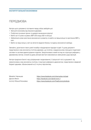 ПЕРЕДМОВА
Автори цього документу поставили перед собою амбіційні цілі:
• Звільнити економіку від втручання держави.
• Позбутися основних причин та джерел виникнення корупції.
• Вийти за 4-5 років на рівень ВВП 200 млрд USD та більше.
• Забезпечити різке зростання економічного розвитку та вийти на перше місце по зростанню ВВП у
світі.
• Вийти на перші місця у світі за легкістю ведення бізнесу та індексу економічної свободи.
Звичайно, досягнення таких цілей потребує неординарних підходів та ідей. У цьому документі
представлено нову економічну політику держави, що полягає у кардинальному спрощенні податкової
системи та системи адміністрування податків. Запропоновано новий погляд на структурні реформи у
державному секторі, котрий на думку авторів має бути максимально зменшеним щодо функцій.
Автори приділили багато часу розрахункам і моделюванню. У результаті чого в документі, під
запропоновану нову економічну політику і структурні реформи в держсекторі, представлено зведений
бюджет держави, збалансований на 5-ти річну перспективу.
Михайло Чернишев 	 	 	 https://www.facebook.com/chernyshev.michael
Данило Монін 	 	 	 	 https://facebook.com/daniil.monin.7
Інститут Вільної Економіки	 	 https://www.facebook.com/FreeEconomyInstitute 
Михайло Чернишев ©
@4
ІНСТИТУТ ВІЛЬНОЇ ЕКОНОМІКИ
 