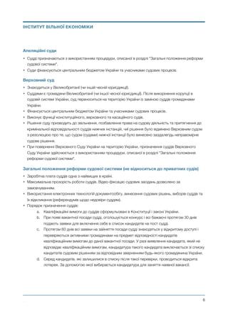 Апеляційні суди
• Судді призначаються з використанням процедури, описаної в розділі "Загальні положення реформи
судової системи".
• Суди фінансуються центральним бюджетом України та учасниками судових процесів.
Верховний суд
• Знаходиться у Великобританії (чи іншій чесній юрисдикції).
• Суддями є громадяни Великобританії (чи іншої чесної юрисдикції). Після викорінення корупції в
судовій системі України, суд переноситься на територію України із заміною суддів громадянами
України.
• Фінансується центральним бюджетом України та учасниками судових процесів.
• Виконує функції конституційного, верховного та касаційного судів.
• Рішення суду призводить до звільнення, позбавлення права на судову діяльність та притягнення до
кримінальної відповідальності суддів нижчих інстанцій, чиї рішення було відмінено Верховним судом
з резолюцією про те, що судом (судами) нижчої інстанції було винесено заздалегідь неправомірне
судове рішення.
• При поверненні Верховного Суду України на територію України, призначення суддів Верховного
Суду України здійснюється з використанням процедури, описаної в розділі "Загальні положення
реформи судової системи".
Загальні положення реформи судової системи (не відноситься до приватних судів)
• Заробітна плата суддів одна з найвищих в країні.
• Максимальна прозорість роботи суддів. Відео-фіксацію судових засідань дозволено за
замовчуванням.
• Використання електронних технологій документообігу, винесення судових рішень, виборів суддів та
їх відкликання (референдумів щодо недовіри суддям).
• Порядок призначення суддів:
a. Кваліфікаційні вимоги до суддів сформульовані в Конституції і законі України.
b. При появі вакантної посади судді, оголошується конкурс і всі бажаючі протягом 30 днів
подають заявки для включення себе в список кандидатів на пост судді.
c. Протягом 60 днів всі заявки на зайняття посади судді знаходяться у відкритому доступі і
перевіряються активними громадянами на предмет відповідності кандидатів
кваліфікаційним вимогам до даної вакантної посади. У разі виявлення кандидата, який не
відповідає кваліфікаційним вимогам, кандидатура такого кандидата виключається зі списку
кандитатів судовим рішенням за відповідним зверненням будь-якого громадянина України.
d. Серед кандидатів, які залишилися в списку після такої перевірки, проводиться відкрита
лотерея. За допомогою якої вибирається кандидатура для заняття наявної вакансії.
Михайло Чернишев ©
@6
ІНСТИТУТ ВІЛЬНОЇ ЕКОНОМІКИ
 