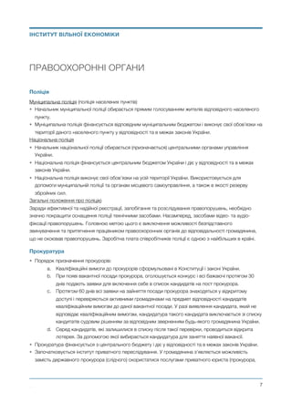 ПРАВООХОРОННІ ОРГАНИ
Поліція
Муніципальна поліція (поліція населених пунктів)
• Начальник муніципальної поліції обирається прямим голосуванням жителів відповідного населеного
пункту.
• Муніципальна поліція фінансується відповідним муніципальним бюджетом і виконує свої обов’язки на
території даного населеного пункту у відповідності та в межах законів України.
Національна поліція
• Начальник національної поліції обирається (призначається) центральними органами управління
України.
• Національна поліція фінансується центральним бюджетом України і діє у відповідності та в межах
законів України.
• Національна поліція виконує свої обов’язки на усій території України. Використовується для
допомоги муніципальній поліції та органам місцевого самоуправління, а також в якості резерву
збройних сил.
Загальні положення про поліцію
Заради ефективної та надійної реєстрації, запобігання та розслідування правопорушень, необхідно
значно покращити оснащення поліції технічними засобами. Насамперед, засобами відео- та аудіо-
фіксації правопорушень. Головною метою цього є виключення можливості безпідставного
звинувачення та притягнення працівником правоохоронних органів до відповідальності громадянина,
що не скоював правопорушень. Заробітна плата співробітників поліції є одною з найбільших в країні.
Прокуратура
• Порядок призначення прокурорів:
a. Кваліфікаційні вимоги до прокурорів сформульовані в Конституції і законі України.
b. При появі вакантної посади прокурора, оголошується конкурс і всі бажаючі протягом 30
днів подають заявки для включення себе в список кандидатів на пост прокурора.
c. Протягом 60 днів всі заявки на зайняття посади прокурора знаходяться у відкритому
доступі і перевіряються активними громадянами на предмет відповідності кандидатів
кваліфікаційним вимогам до даної вакантної посади. У разі виявлення кандидата, який не
відповідає кваліфікаційним вимогам, кандидатура такого кандидата виключається зі списку
кандитатів судовим рішенням за відповідним зверненням будь-якого громадянина України.
d. Серед кандидатів, які залишилися в списку після такої перевірки, проводиться відкрита
лотерея. За допомогою якої вибирається кандидатура для заняття наявної вакансії.
• Прокуратура фінансується з центрального бюджету і діє у відповідності та в межах законів України.
• Започатковується інститут приватного переслідування. У громадянина з’являється можливість
замість державного прокурора (слідчого) скористатися послугами приватного юриста (прокурора,
Михайло Чернишев ©
@7
ІНСТИТУТ ВІЛЬНОЇ ЕКОНОМІКИ
 