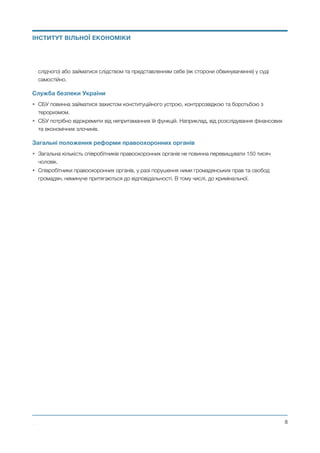 слідчого) або займатися слідством та представленням себе (як сторони обвинувачення) у суді
самостійно.
Служба безпеки України
• СБУ повинна займатися захистом конституційного устрою, контррозвідкою та боротьбою з
тероризмом.
• СБУ потрібно відокремити від непритаманних їй функцій. Наприклад, від розслідування фінансових
та економічних злочинів.
Загальні положення реформи правоохоронних органів
• Загальна кількість співробітників правоохоронних органів не повинна перевищувати 150 тисяч
чоловік.
• Співробітники правоохоронних органів, у разі порушення ними громадянських прав та свобод
громадян, неминуче притягаються до відповідальності. В тому числі, до кримінальної.
Михайло Чернишев ©
@8
ІНСТИТУТ ВІЛЬНОЇ ЕКОНОМІКИ
 
