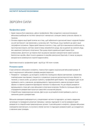 ЗБРОЙНІ СИЛИ
Професійна армія
• Армія повинна бути невеликою, дійсно професійною. Має складатися з високооплачуваних
військовослужбовців які постійно тренуються і навчаються, оснащені самою сучасною зброєю та
технікою.
• Основна задача нашої армії полягає не в тому, щоб забезпечити одночасний захист кордонів України
на усій протяжності. Це неможливо у сучасному світі. Тим більше, якщо приймати до уваги наше
географічне положення. Задача армії повинна полягати у тому, щоб бути максимально мобільною та,
при вторгненні ворога, миттєво нанести йому неприйнятної шкоди, яка на довгий час зупинить будь-
яке намагання повторного вторгнення. При цьому втрати української армії повинні бути
мінімальними. Досягнуто це повинно бути за рахунок масового використання самих сучасних
безпілотних засобів, зброї точного ураження та засобів електронної боротьби. А також за рахунок
використання асиметричної стратегії ведення війни.
Орієнтовна кількість професійної армії – від 50 до 100 тисяч чоловік.
Резервна армія
У разі затяжного військового конфлікту, повинно бути задіяно національний військовий резерв. В
якості національного військового резерву використовуються:
• Резервісти – громадяни, що володіють особистою стрілецькою зброєю (автоматами, кулеметами,
снайперськими гвинтівками), спеціалісти з управління сучасною високотехнологічною зброєю та
технікою, а також особи, що раніше служили у професійній армії України. Такі громадяни двічі на рік
приймають участь у навчаннях, де відпрацьовують і вдосконалюють навички володіння своєю
зброєю та навички управління відповідною технікою та озброєнням. На цих зборах резервісти
відпрацьовують плани дій у разі військового вторгнення агресора. Особиста стрілецька зброя та
спорядження резервістами купується самостійно за власний рахунок.
• Співробітники правоохоронних органів. Двічі на рік на ротаційній основі приймають участь в
навчаннях разом з резервістами.
Військові комісаріати реформуються у спеціалізовані частини та підрозділи, що мають завданням
організацію та проведення цілорічних тренувань і навчань підрозділів та частин резервної армії –
резервістів та співробітників правоохоронних органів. У разі військового конфлікту, офіцери військових
комісаріатів комплектують та очолюють бойові частини та підрозділи резервної армії, що складаються
з навчених ними громадян.
Михайло Чернишев ©
@9
ІНСТИТУТ ВІЛЬНОЇ ЕКОНОМІКИ
 