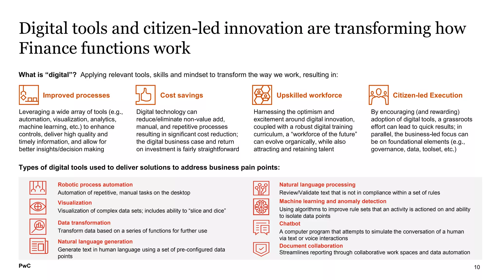 PwC
What is “digital”? Applying relevant tools, skills and mindset to transform the way we work, resulting in:
Leveraging a wide array of tools (e.g.,
automation, visualization, analytics,
machine learning, etc.) to enhance
controls, deliver high quality and
timely information, and allow for
better insights/decision making
Digital technology can
reduce/eliminate non-value add,
manual, and repetitive processes
resulting in significant cost reduction;
the digital business case and return
on investment is fairly straightforward
Harnessing the optimism and
excitement around digital innovation,
coupled with a robust digital training
curriculum, a “workforce of the future”
can evolve organically, while also
attracting and retaining talent
By encouraging (and rewarding)
adoption of digital tools, a grassroots
effort can lead to quick results; in
parallel, the business-led focus can
be on foundational elements (e.g.,
governance, data, toolset, etc.)
Digital tools and citizen-led innovation are transforming how
Finance functions work
10
Improved processes Cost savings Citizen-led Execution
Upskilled workforce
Robotic process automation
Automation of repetitive, manual tasks on the desktop
Chatbot
A computer program that attempts to simulate the conversation of a human
via text or voice interactions
Data transformation
Transform data based on a series of functions for further use
Natural language processing
Review/Validate text that is not in compliance within a set of rules
Document collaboration
Streamlines reporting through collaborative work spaces and data automation
Visualization
Visualization of complex data sets; includes ability to “slice and dice”
Machine learning and anomaly detection
Using algorithms to improve rule sets that an activity is actioned on and ability
to isolate data points
Natural language generation
Generate text in human language using a set of pre-configured data
points
Types of digital tools used to deliver solutions to address business pain points:
PwC
 