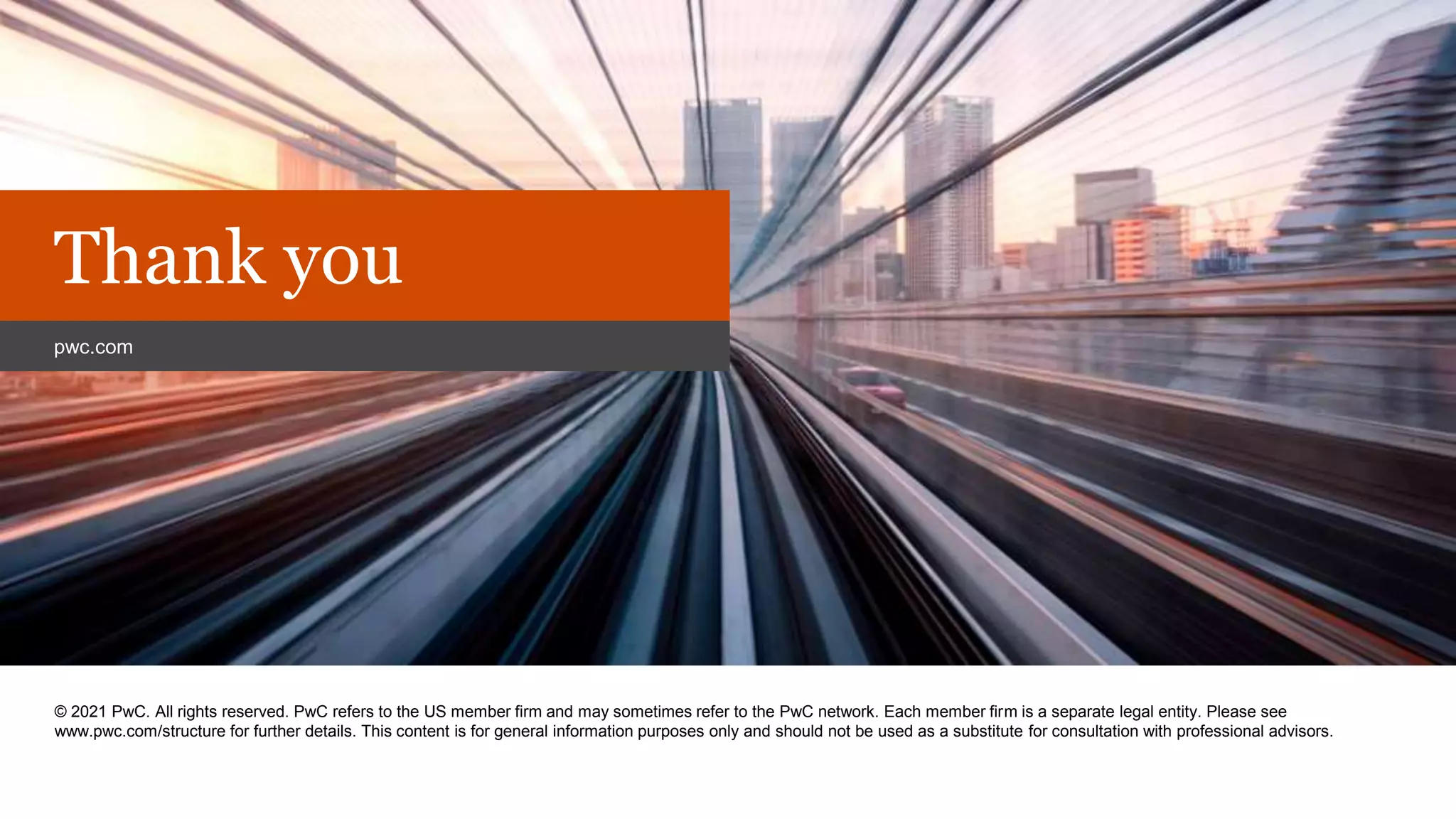 PwC
© 2021 PwC. All rights reserved. PwC refers to the US member firm and may sometimes refer to the PwC network. Each member firm is a separate legal entity. Please see
www.pwc.com/structure for further details. This content is for general information purposes only and should not be used as a substitute for consultation with professional advisors.
Thank you
pwc.com
 