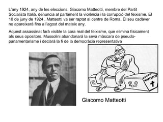 L’any 1924, any de les eleccions, Giacomo Matteotti, membre del Partit Socialista Italià, denuncia al parlament la violència i la corrupció del feixisme. El 10 de juny de 1924 , Matteotti va ser raptat al centre de Roma. El seu cadàver no apareixerà fins a l’agost del mateix any.  Aquest assassinat farà visible la cara real del feixisme, que elimina físicament als seus opositors. Mussolini abandonarà la seva màscara de pseudo-parlamentarisme i declarà la fi de la democràcia representativa  Giacomo Matteotti 