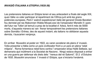 INVASIÓ ITALIANA A ETIOPiA (1935-36)     Les pretensions italianes en Etiòpia tenen el seu antecedent a finals del segle XIX, quan Itàlia va voler participar al repartiment de l’Àfrica junt amb les grans potències europees. Però l’ exèrcit expedicionari italià del general Oreste Baratieri fou derrotat pel ras Makonnen Walda Micael,cosí de l’emperador Menelik II i pare del futur ras Tafari (el temut) a prop de la localitat d’ Adwa, fent-li més de 5000 morts, d’aquesta manera es van  frenar temporalment les pretensions italianes sobre Somàlia i Eritrea, des de aquest instant, els italians no oblidaran aquesta derrota, i buscarien venjança.     En arribar  Mussolini al poder en 1922, es varen accelerar els plans d’ invasió. Volia presentar a Itàlia como un país civilitzador front a un país en plena “edat mitjana”.  Roma fomentava rebel·lions contra l’ emperador etíop Hailé Sellasie, qui demanaria ajut inútilment a la Societat de Nacions . Ningú estava disposat a entrar en una guerra per defensar els drets dels “ hereus del rei Salomó”. El 2  d’Octubre de 1935 ,Mussolini anunciava  l’ invasió d’ Etiòpia, que s’iniciaria l’endemà. 