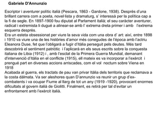 Escriptor i aventurer polític italià (Pescara, 1863 - Gardone, 1938). Desprès d’una brillant carrera com a poeta, novel·lista y dramaturg, s’ interessà per la política cap a la fi de segle. En 1897-1900 fou diputat al Parlament italià; el seu caràcter aventurer, radical i extremista li dugué a alinear-se amb l’ extrema dreta primer i amb  l’extrema esquerra desprès.  Era un esteta obsessionat per viure la seva vida com una obra d’ art: així, entre 1898 i 1910 va viure una de les històries d’amor més conegudes de l’època amb l’actriu Eleanora Duse, fet que l’obligarà a fugir d’Itàlia perseguit pels deutes. Més tard descobrirà el sentiment patriòtic  i l’aplicarà en els seus escrits sobre la conquesta italiana de Libia (1912) i , amb l’esclat de la Primera Guerra Mundial, demanant d'intervenció d’Itàlia en el conflicte (1915), ell mateix es va incorporar a l’exèrcit  i prengué part en diverses accions arriscades, com el vol  nocturn sobre Viena en 1918 Acabada al guerra, els tractats de pau van privar Itàlia dels territoris que reclamava a la costa dàlmata. Va ser aleshores quan D’annunzio va reunir un grup d’ex-combatents i va ocupar Fiume al llarg de tot un any (1919 -1920), provocant enormes dificultats al govern italià de Giolitti. Finalment, es retirà per tal d’evitar un enfrontament amb l’exèrcit italià.  Gabriele D'Annunzio   
