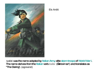 Arditi  was the name adopted by  Italian Army  elite  storm troops  of  World War I . The name derives from the  Italian  verb  Ardire  (“atrevir-se") and translates as "The Daring".  (agosarat) Els Arditi 