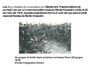 Los  Fasci italiani di combattimento  (literalment, 'Fascios italians de combat') van ser un moviment polític creat per Benito Mussolini a Milà el 23 de març del 1919. Aquesta organització forma el nucli del que serà el partit nacional feixista de Benito Mussolini.  Un gruppo di Arditi dopo un'azione sul basso Piave (20 giugno 1918) (Fondo Fotografico Orsini)   