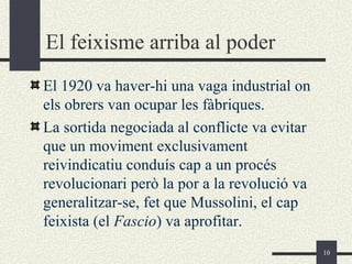 El feixisme arriba al poder
El 1920 va haver-hi una vaga industrial on
els obrers van ocupar les fàbriques.
La sortida negociada al conflicte va evitar
que un moviment exclusivament
reivindicatiu conduís cap a un procés
revolucionari però la por a la revolució va
generalitzar-se, fet que Mussolini, el cap
feixista (el Fascio) va aprofitar.
                                              10
 