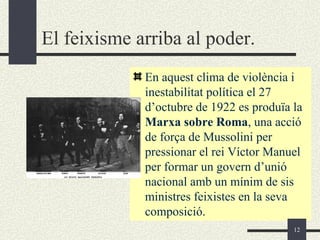 El feixisme arriba al poder.
             En aquest clima de violència i
             inestabilitat política el 27
             d’octubre de 1922 es produïa la
             Marxa sobre Roma, una acció
             de força de Mussolini per
             pressionar el rei Víctor Manuel
             per formar un govern d’unió
             nacional amb un mínim de sis
             ministres feixistes en la seva
             composició.
                                          12
 