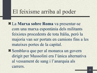 El feixisme arriba al poder
La Marxa sobre Roma va presentar-se
com una marxa espontània dels militants
feixistes procedents de tota Itàlia, però la
majoria van ser portats en camions fins a les
mateixes portes de la capital.
Semblava que per al monarca un govern
dirigit per Mussolini era l’única alternativa
al vessament de sang i l’anarquia als
carrers.
                                                13
 