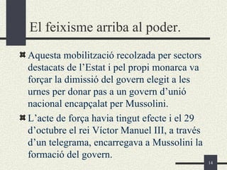 El feixisme arriba al poder.
Aquesta mobilització recolzada per sectors
destacats de l’Estat i pel propi monarca va
forçar la dimissió del govern elegit a les
urnes per donar pas a un govern d’unió
nacional encapçalat per Mussolini.
L’acte de força havia tingut efecte i el 29
d’octubre el rei Víctor Manuel III, a través
d’un telegrama, encarregava a Mussolini la
formació del govern.
                                               14
 