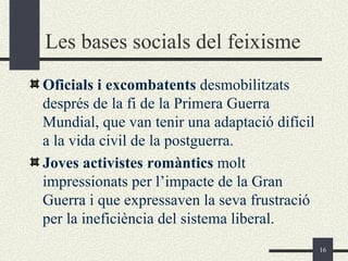 Les bases socials del feixisme
Oficials i excombatents desmobilitzats
després de la fi de la Primera Guerra
Mundial, que van tenir una adaptació difícil
a la vida civil de la postguerra.
Joves activistes romàntics molt
impressionats per l’impacte de la Gran
Guerra i que expressaven la seva frustració
per la ineficiència del sistema liberal.
                                               16
 
