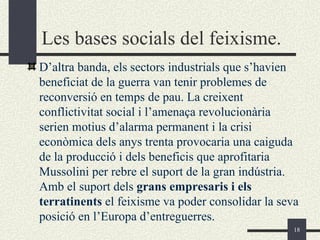 Les bases socials del feixisme.
D’altra banda, els sectors industrials que s’havien
beneficiat de la guerra van tenir problemes de
reconversió en temps de pau. La creixent
conflictivitat social i l’amenaça revolucionària
serien motius d’alarma permanent i la crisi
econòmica dels anys trenta provocaria una caiguda
de la producció i dels beneficis que aprofitaria
Mussolini per rebre el suport de la gran indústria.
Amb el suport dels grans empresaris i els
terratinents el feixisme va poder consolidar la seva
posició en l’Europa d’entreguerres.
                                                   18
 