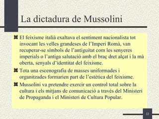 La dictadura de Mussolini
El feixisme italià exaltava el sentiment nacionalista tot
invocant les velles grandeses de l’Imperi Romà, van
recuperar-se símbols de l’antiguitat com les senyeres
imperials o l’antiga salutació amb el braç dret alçat i la mà
oberta, senyals d’identitat del feixisme.
Tota una escenografia de masses uniformades i
organitzades formarien part de l’estètica del feixisme.
Mussolini va pretendre exercir un control total sobre la
cultura i els mitjans de comunicació a través del Ministeri
de Propaganda i el Ministeri de Cultura Popular.


                                                                22
 