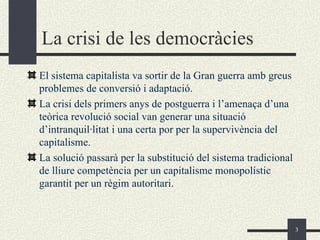 La crisi de les democràcies
El sistema capitalista va sortir de la Gran guerra amb greus
problemes de conversió i adaptació.
La crisi dels primers anys de postguerra i l’amenaça d’una
teòrica revolució social van generar una situació
d’intranquil·litat i una certa por per la supervivència del
capitalisme.
La solució passarà per la substitució del sistema tradicional
de lliure competència per un capitalisme monopolístic
garantit per un règim autoritari.



                                                                3
 