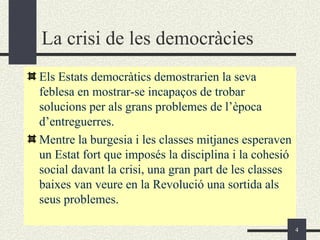 La crisi de les democràcies
Els Estats democràtics demostrarien la seva
feblesa en mostrar-se incapaços de trobar
solucions per als grans problemes de l’època
d’entreguerres.
Mentre la burgesia i les classes mitjanes esperaven
un Estat fort que imposés la disciplina i la cohesió
social davant la crisi, una gran part de les classes
baixes van veure en la Revolució una sortida als
seus problemes.

                                                       4
 