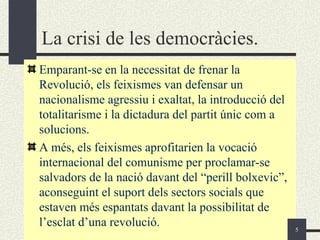 La crisi de les democràcies.
Emparant-se en la necessitat de frenar la
Revolució, els feixismes van defensar un
nacionalisme agressiu i exaltat, la introducció del
totalitarisme i la dictadura del partit únic com a
solucions.
A més, els feixismes aprofitarien la vocació
internacional del comunisme per proclamar-se
salvadors de la nació davant del “perill bolxevic”,
aconseguint el suport dels sectors socials que
estaven més espantats davant la possibilitat de
l’esclat d’una revolució.                             5
 